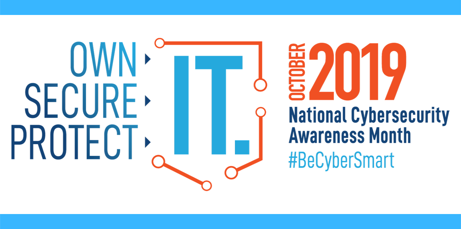 National Cybersecurity Awareness Month 2019 Theme: ‘Own IT. Secure IT. Protect IT’ National Cybersecurity Awareness Month 2019 Theme: ‘Own IT. Secure IT. Protect IT’